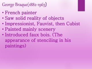 George Braque(1882-1963)
• French painter
• Saw solid reality of objects
• Impressionist, Fauvist, then Cubist
• Painted mainly scenery
• Introduced faux bois. (The
appearance of stenciling in his
paintings)
 