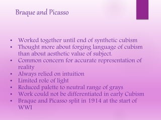 • Worked together until end of synthetic cubism
• Thought more about forging language of cubism
than about aesthetic value of subject.
• Common concern for accurate representation of
reality
• Always relied on intuition
• Limited role of light
• Reduced palette to neutral range of grays
• Work could not be differentiated in early Cubism
• Braque and Picasso split in 1914 at the start of
WWI
Braque and Picasso
 