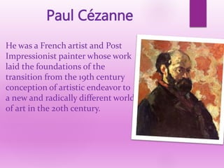 He was a French artist and Post
Impressionist painter whose work
laid the foundations of the
transition from the 19th century
conception of artistic endeavor to
a new and radically different world
of art in the 20th century.
Paul Cézanne
 