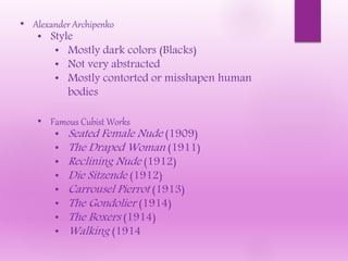 • Alexander Archipenko
• Style
• Mostly dark colors (Blacks)
• Not very abstracted
• Mostly contorted or misshapen human
bodies
• Famous Cubist Works
• Seated Female Nude (1909)
• The Draped Woman (1911)
• Reclining Nude (1912)
• Die Sitzende (1912)
• Carrousel Pierrot (1913)
• The Gondolier (1914)
• The Boxers (1914)
• Walking (1914
 