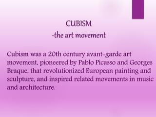 CUBISM
-the art movement
Cubism was a 20th century avant-garde art
movement, pioneered by Pablo Picasso and Georges
Braque, that revolutionized European painting and
sculpture, and inspired related movements in music
and architecture.
 