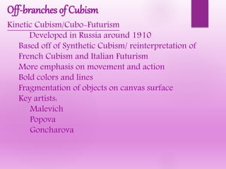 Off-branches of Cubism
Kinetic Cubism/Cubo-Futurism
Developed in Russia around 1910
Based off of Synthetic Cubism/ reinterpretation of
French Cubism and Italian Futurism
More emphasis on movement and action
Bold colors and lines
Fragmentation of objects on canvas surface
Key artists:
Malevich
Popova
Goncharova
 