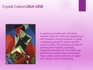 Crystal Cubism1914-1918
A significant modification of Cubism
between 1914 and 1916 was signaled by a
shift towards a strong emphasis on large
overlapping geometric planes and flat
surface activity. This grouping of styles of
painting and sculpture, especially
significant between 1917 and 1920, was
practiced by several artists; particularly
those under contract with the art dealer
and collector Léonce Rosenberg
 