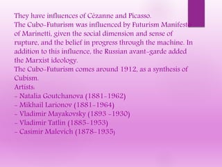 They have influences of Cézanne and Picasso.
The Cubo-Futurism was influenced by Futurism Manifesto
of Marinetti, given the social dimension and sense of
rupture, and the belief in progress through the machine. In
addition to this influence, the Russian avant-garde added
the Marxist ideology.
The Cubo-Futurism comes around 1912, as a synthesis of
Cubism.
Artists:
- Natalia Goutchanova (1881-1962)
- Mikhail Larionov (1881-1964)
- Vladimir Mayakovsky (1893 -1930)
- Vladimir Tatlin (1885-1953)
- Casimir Malevich (1878-1935)
 