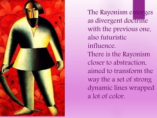 The Rayonism emerges
as divergent doctrine
with the previous one,
also futuristic
influence.
There is the Rayonism
closer to abstraction,
aimed to transform the
way the a set of strong
dynamic lines wrapped
a lot of color.
 