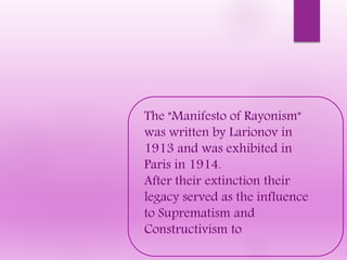 The "Manifesto of Rayonism"
was written by Larionov in
1913 and was exhibited in
Paris in 1914.
After their extinction their
legacy served as the influence
to Suprematism and
Constructivism to
 