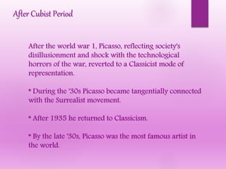 After Cubist Period
After the world war 1, Picasso, reflecting society's
disillusionment and shock with the technological
horrors of the war, reverted to a Classicist mode of
representation.
* During the '30s Picasso became tangentially connected
with the Surrealist movement.
* After 1935 he returned to Classicism.
* By the late '30s, Picasso was the most famous artist in
the world.
 
