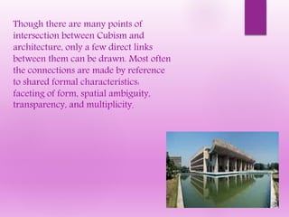Though there are many points of
intersection between Cubism and
architecture, only a few direct links
between them can be drawn. Most often
the connections are made by reference
to shared formal characteristics:
faceting of form, spatial ambiguity,
transparency, and multiplicity.
 