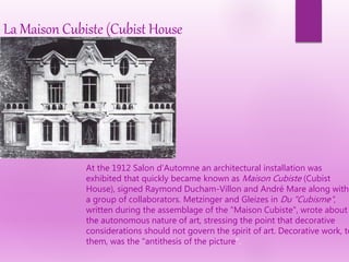 La Maison Cubiste (Cubist House
At the 1912 Salon d'Automne an architectural installation was
exhibited that quickly became known as Maison Cubiste (Cubist
House), signed Raymond Ducham-Villon and André Mare along with
a group of collaborators. Metzinger and Gleizes in Du "Cubisme",
written during the assemblage of the "Maison Cubiste", wrote about
the autonomous nature of art, stressing the point that decorative
considerations should not govern the spirit of art. Decorative work, to
them, was the "antithesis of the picture".
 