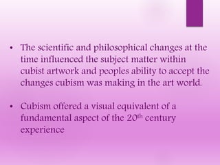 • The scientific and philosophical changes at the
time influenced the subject matter within
cubist artwork and peoples ability to accept the
changes cubism was making in the art world.
• Cubism offered a visual equivalent of a
fundamental aspect of the 20th century
experience
 