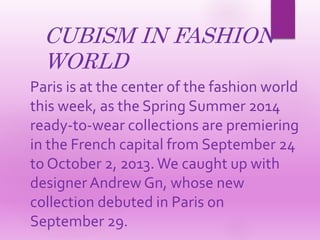 CUBISM IN FASHION
WORLD
Paris is at the center of the fashion world
this week, as the Spring Summer 2014
ready-to-wear collections are premiering
in the French capital from September 24
to October 2, 2013. We caught up with
designer Andrew Gn, whose new
collection debuted in Paris on
September 29.
 
