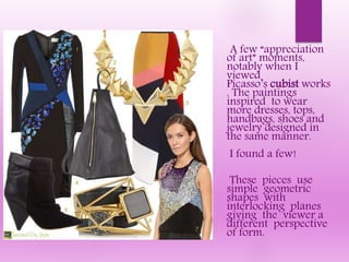 A few “appreciation
of art” moments,
notably when I
viewed
Picasso’s cubist works
. The paintings
inspired to wear
more dresses, tops,
handbags, shoes and
jewelry designed in
the same manner.
I found a few!
These pieces use
simple geometric
shapes with
interlocking planes
giving the viewer a
different perspective
of form.
 
