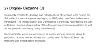 2) Origins- Cezanne (J)
Commonly credited to, displays and retrospectives of Cezanne were held in the
Salon d'Automne in the years leading up to 1907, when Les Demoiselles were
introduced. The introduction of Les Demoiselles is generally regarded as the start
of Cubism, due to its foreshadow of the developments Cubism would take as well
as the general controversy. (very untraditional)
Cezanne's later works are considered to inspire some of cubism's ideas. In
particular, he uses two techniques that can be seen further in Cubism: the
fracturing and simplification of shapes.
 
