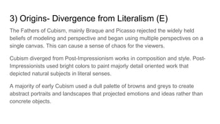 3) Origins- Divergence from Literalism (E)
The Fathers of Cubism, mainly Braque and Picasso rejected the widely held
beliefs of modeling and perspective and began using multiple perspectives on a
single canvas. This can cause a sense of chaos for the viewers.
Cubism diverged from Post-Impressionism works in composition and style. Post-
Impressionists used bright colors to paint majorly detail oriented work that
depicted natural subjects in literal senses.
A majority of early Cubism used a dull palette of browns and greys to create
abstract portraits and landscapes that projected emotions and ideas rather than
concrete objects.
 