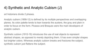 4) Synthetic and Analytic Cubism (J)
art historians divide 2 phases.
Analytic cubism (1908-12) is defined by its multiple perspectives and overlapping
planes. Its color palette tends to lean towards the austere, the gray and plain in
order to focus on the form. Picasso and Braques were the main developers of
analytic cubism.
Synthetic cubism (1912-19) introduces the use of real objects to represent
abstract shapes, as opposed to merely depicting them. It has even simpler shapes
but brighter colors. Whereas analytic cubism breaks and fractures the subject,
synthetic cubism just flattens the subject.
 
