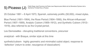 5) Picasso (J)
25 October 1881 – 8 April 1973, Spanish, extremely prolific (50,000), mixed styles.
Blue Period (1901–1904), the Rose Period (1904–1906), the African-influenced
Period (1907–1909), Analytic Cubism (1909–1912), and Synthetic Cubism (1912–
1919), also referred to as the Crystal period.
Les Demoiselles - disrupting traditional conventions, precursor
analytical - with Braque, similar style at this time
synthetic/cubism- highly geometric and minimalist cubist object, response to
‘defection’ (return to order, resurgence of classicalism)
Pablo Diego José Francisco de Paula Juan Nepomuceno María de los Remedios Cipriano de la
Santísima Trinidad Ruiz y Picasso
 