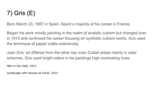 7) Gris (E)
Born March 23, 1887 in Spain. Spent a majority of his career in France.
Began his work mostly painting in the realm of analytic cubism but changed over
in 1913 and continued his career focusing on synthetic cubism works. Gris used
the technique of papier collés extensively
Juan Gris’ art differed from the other two main Cubist artists mainly in color
schemes. Gris used bright colors in his paintings high contrasting hues.
Man in the Cafe, 1912
Landscape with Houses at Ceret, 1913
 