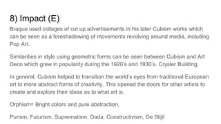 8) Impact (E)
Braque used collages of cut up advertisements in his later Cubism works which
can be seen as a foreshadowing of movements revolving around media, including
Pop Art.
Similarities in style using geometric forms can be seen between Cubism and Art
Deco which grew in popularity during the 1920’s and 1930’s. Crysler Building.
In general, Cubism helped to transition the world’s eyes from traditional European
art to more abstract forms of creativity. This opened the doors for other artists to
create and explore their ideas as to what art is.
Orphism= Bright colors and pure abstraction,
Purism, Futurism, Suprematism, Dada, Constructivism, De Stijil
 