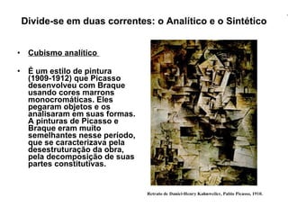 Divide-se em duas correntes: o Analítico e o Sintético Cubismo analítico  É um estilo de pintura (1909-1912) que Picasso desenvolveu com Braque usando cores marrons monocromáticas. Eles pegaram objetos e os analisaram em suas formas. A pinturas de Picasso e Braque eram muito semelhantes nesse período, que se caracterizava pela desestruturação da obra, pela decomposição de suas partes constitutivas.   