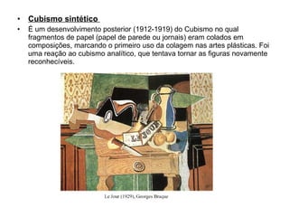 Cubismo sintético  É um desenvolvimento posterior (1912-1919) do Cubismo no qual fragmentos de papel (papel de parede ou jornais) eram colados em composições, marcando o primeiro uso da colagem nas artes plásticas. Foi uma reação ao cubismo analítico, que tentava tornar as figuras novamente reconhecíveis. 