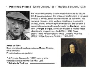 Pablo Ruiz Picasso -  (25 de Outubro, 1881 - Mougins, 8 de Abril, 1973)  Foi reconhecidamente um dos mestres da Arte do século XX. É considerado um dos artistas mais famosos e versáteis de todo o mundo, tendo criado milhares de trabalhos, não somente pinturas , mas também esculturas  e cerâmica , usando, enfim, todos os tipos de materiais. Ele também é conhecido como sendo o co-fundador do  Cubismo  , junto com  Georges Braque.  A obra de Picasso é muitas vezes classificada em períodos: Azul (1901-1904), Rosa (1905-1907), Africano (1908-1909), Cubismo Analítico (1909-1912) e Cubismo Sintético (1912-1919). Antes de 1901 Seus primeiros trabalhos estão no Museu Picasso em Barcelona. Principais obras do período: * A Primeira Comunhão (1896), uma grande composição que mostra sua irmã, Lola. *  Retrato da Tia Pepa  ----------------------------------> 