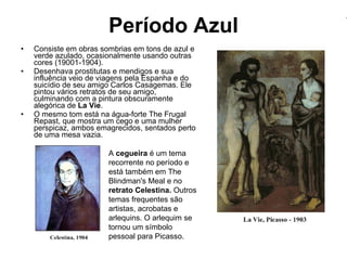 Período Azul Consiste em obras sombrias em tons de azul e verde azulado, ocasionalmente usando outras cores (19001-1904). Desenhava prostitutas e mendigos e sua influência veio de viagens pela Espanha e do suicídio de seu amigo Carlos Casagemas. Ele pintou vários retratos de seu amigo, culminando com a pintura obscuramente alegórica de  La Vie .  O mesmo tom está na água-forte The Frugal Repast, que mostra um cego e uma mulher perspicaz, ambos emagrecidos, sentados perto de uma mesa vazia.  A  cegueira  é um tema recorrente no período e está também em The Blindman's Meal e no  retrato Celestina.  Outros temas frequentes são artistas, acrobatas e arlequins. O arlequim se tornou um símbolo pessoal para Picasso. 