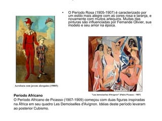 O Período Rosa (1905-1907) é caracterizado por um estilo mais alegre com as cores rosa e laranja, e novamente com muitos arlequins. Muitas das pinturas são influenciadas por Fernande Olivier, sua modelo e seu amor na época. Período Africano O Período Africano de Picasso (1907-1909) começou com duas figuras inspiradas na África em seu quadro Les Demoiselles d'Avignon. Idéias deste período levaram ao posterior Cubismo. 