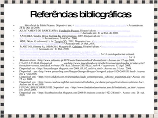 Referências bibliográficas   ___.Site oficial de Pablo Picasso. Disponível em: <  http: //www.picasso . fr/fr/picasso_page_index . php > Acessado em: 24 de Out. de 2008.  AJUNTAMENT DE BARCELONA.  Fundación Picasso.   Disponível em:  http:// fundacionpicasso . malaga . eu/opencms/opencms/fundacionpicasso/portal_en/portada > Acessado em: 24 de Out. de 2008.   SANDREZ, Sandra.  Breve história das artes plásticas . 2007. Disponível em: < http://www. netprocesso .art. br/oktiva . net/1321/secao/11893 > Acessado em: 24 de Out. 2008.   ONE, Décio. O cubismo (1).  In:  Templo XV . 2001.  Disponível em: < http://www. temploxv .pro. br/obraxv . aspx ? idObra=298&Entidade=15&idAutor=416 > Acessado em: 24 Out. 2008.    MARTINS, Simone R.; IMBROISI, Margaret H.  Cubismo.  Disponível em: < http://www. historiadaarte .com. br/cubismo . html > Acessado em:  24 Out. 2008.    http://www. itaucultural .org. br/aplicExternas/enciclopedia_ic/index . cfm ? fuseaction=termos_texto&cd_verbete=3781&cd_idioma=28555&cd_item=8  24/10 enciclopedia itaú cultural.   http://www.mac.usp. br/mac/templates/projetos/seculoxx/modulo1/construtivismo/cubismo/index . html   24/10   Disponível em: <http://www.esfcastro.pt:8079/users/franciscosilva/Cubismo.html>.Acesso em: 27 ago.2008. ITAUCULTURAL.Disponível em:http://www.itaucultural.org.br/aplicExternas/enciclopedia_ic/index.cfm?fuseaction=termos_texto&cd_verbete=3781&cd_idioma=28555&cd_item=8.> Acesso em: 12 Ago. 2008. Disponível em: <http://loscandangos.blogspot.com/2008_03_02_archive.html>. Acesso em: 31 out.  2008. Disponível em:<http://www.postershop.com/Braque-Georges/Braque-Georges-Le-jour-1929-2600205.html>.Acesso em: 27 out.2008. Disponível em: <http://www.edukbr.com.br/artemanhas/idade_contemporanea_cubismo_arquitetura.asp>.Acesso em 25 set. 2008. Disponível em: <http://www.excelenciaglobal.com/material/trabalhos_escolares/portugue2es/cubismo/cubismo.doc>. Acesso em 30 set.2008 FUNDAÇÃOLECORBUSIER.Disponível em: <http://www.fondationlecorbusier.asso.fr/fondationlc_us.htm>.Acesso em: 20 set.2008. Disponível em: <http://lecorbusiercolor.blogspot.com/2008/01/maison-la-roche-1923-24.html>. Acesso em: 26 out. 2008. 