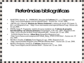 Referências bibliográficas MARTINS, Simone  R. ; IMBROISI, Margaret H. Cubismo. [S.l.: s.n.].Disponível em: <http://www.historiadaarte.com.br/cubismo.html>. Acesso em: 19 out. 2008. ORTOLAN, Edson.H.  História da Música Ocidental : a música do século XX (parte 1).[S.l.:s.n.].Disponível em : <http://www.movimento.com/especial/básica/9.asp. Acesso em: 22 out.2008. FRÓIS, Katja P. Fragmento: matéria de nosso moderno ser.  Caderno de pesquisa interdisciplinar em ciências humanas .Florianópolis, n.68, mai. 2005. Disponível em: <http://www.cfh.ufsc.br/dich/TextoCaderno68.pdf>. Acesso em: 22 out. 2008. NAXOS Digital Service.  Alban Berg  (biografia).Disponível em: <http://www.naxos.com/composerinfo/Alban_Berg_25989/25989.htm>. Acesso em: 22 out. 2008. MÚSICA Erudita.  Cubismo. Term Papers;31 ago. 2008.  Disponível em: <http://musicaerudita.blogspot.com/2008/08/cubismo.html>. Acesso em: 22 out. 2008. BEPELI Produções Artísticas.  Cubismo.  Disponível em: <http://www.bepeli.com.br/cubismo.html>. Acesso em: 22 out. 2008. 