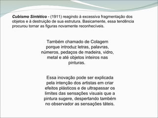 Cubismo Sintético  - (1911) reagindo à excessiva fragmentação dos objetos e à destruição de sua estrutura. Basicamente, essa tendência procurou tornar as figuras novamente reconhecíveis. Também chamado de Colagem porque introduz letras, palavras, números, pedaços de madeira, vidro, metal e até objetos inteiros nas pinturas.  Essa inovação pode ser explicada pela intenção dos artistas em criar efeitos plásticos e de ultrapassar os limites das sensações visuais que a pintura sugere, despertando também no observador as sensações táteis. 