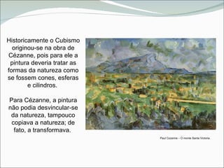 Paul C é zanne  –  O monte Santa Victoria. Historicamente o Cubismo originou-se na obra de Cézanne, pois para ele a pintura deveria tratar as formas da natureza como se fossem cones, esferas e cilindros.  Para Cézanne, a pintura não podia desvincular-se da natureza, tampouco copiava a natureza; de fato, a transformava.  