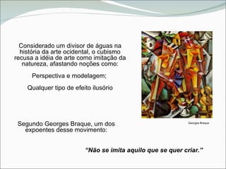 Considerado um divisor de águas na história da arte ocidental, o cubismo recusa a idéia de arte como imitação da natureza, afastando noções como: Perspectiva e modelagem;  Qualquer tipo de efeito ilusório Georges Braque Segundo Georges Braque, um dos expoentes desse movimento: “ Não se imita aquilo que se quer criar.”  