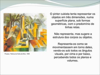 O pintor cubista tenta representar os objetos em três dimensões, numa superfície plana, sob formas geométricas, com o predomínio de linhas retas. Não representa, mas sugere a estrutura dos corpos ou objetos. Representa-os como se movimentassem em torno deles, vendo-os sob todos os ângulos visuais, por cima e por baixo, percebendo todos os planos e volumes. Picasso. Fábrica de Horta de Ebro. 1909 