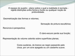 O espaço do quadro - plano sobre o qual a realidade é recriada - rejeita distinções entre forma e fundo ou qualquer noção de profundidade.  Geometrização das formas e volumes; Renúncia à perspectiva; O claro-escuro perde sua função; Representação do volume colorido sobre superfícies planas; Sensação de pintura escultórica; Cores austeras, do branco ao negro passando pelo cinza, por um ocre apagado ou um castanho suave. 