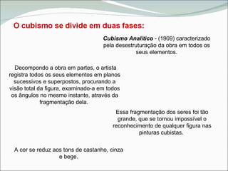 Cubismo Analítico  - (1909) caracterizado pela desestruturação da obra em todos os seus elementos. Decompondo a obra em partes, o artista registra todos os seus elementos em planos sucessivos e superpostos, procurando a visão total da figura, examinado-a em todos os ângulos no mesmo instante, através da fragmentação dela.  Essa fragmentação dos seres foi tão grande, que se tornou impossível o reconhecimento de qualquer figura nas pinturas cubistas.  A cor se reduz aos tons de castanho, cinza e bege. 