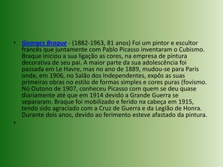 Georges Braque - (1882-1963, 81 anos) Foi um pintor e escultor francês que juntamente com Pablo Picasso inventaram o Cubismo. Braque iniciou a sua ligação as cores, na empresa de pintura decorativa de seu pai. A maior parte da sua adolescência foi passada em Le Havre, mas no ano de 1889, mudou-se para Paris onde, em 1906, no Salão dos Independentes, expôs as suas primeiras obras no estilo de formas simples e cores puras (fovismo. No Outono de 1907, conheceu Picasso com quem se deu quase diariamente até que em 1914 devido a Grande Guerra se separaram. Braque foi mobilizado e ferido na cabeça em 1915, tendo sido agraciado com a Cruz de Guerra e da Legião de Honra. Durante dois anos, devido ao ferimento esteve afastado da pintura.