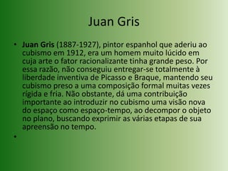 Juan GrisJuan Gris (1887-1927), pintor espanhol que aderiu ao cubismo em 1912, era um homem muito lúcido em cuja arte o fator racionalizante tinha grande peso. Por essa razão, não conseguiu entregar-se totalmente à liberdade inventiva de Picasso e Braque, mantendo seu cubismo preso a uma composição formal muitas vezes rígida e fria. Não obstante, dá uma contribuição importante ao introduzir no cubismo uma visão nova do espaço como espaço-tempo, ao decompor o objeto no plano, buscando exprimir as várias etapas de sua apreensão no tempo.