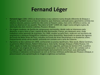 Fernand Léger Fernand Léger (1881-1955) se desenvolveu o seu cubismo numa direção diferente de Braque e Picasso. Se também ouviu a frase de Cézanne, que chamava a atenção para a geometria contida nos objetos naturais, passou a pintá-los não como se fossem cubos, mas como cilindros e cones, tal como se observa em seu quadro “Nus danslaforêt” (1909-10). Léger nunca atingira o grau de abstração dos dois mestres cubistas, Picasso e Braque.De origem modesta, de família de camponeses normandos, desde cedo se interessou pelo desenho, o que o leva a Caen, capital da Alta Normandia, França, aos dezesseis anos, onde trabalhou como aprendiz de arquiteto. Em 1900, mudou-se para Paris, onde em um escritório de arquitetura e retoques fotográficos trabalhou como desenhista. Reprovado no exame de ingresso da Escola de Belas-Artes de Paris, estudou na Escola de Artes Decorativas e na Academia Julien; frequentando ainda vários ateliês, entrando em contato com a arte de Cézanne.Aproxima-se dos cubistas em 1909, conhecendo os poetas Apollinaire, Max Jacob, BlaiseCendrars, os pintores Albert Gleizes, Robert Delaunay e, mais tarde, Georges Braque e Pablo Picasso. Em 1911, expôs no Salão dos Independentes e, no ano seguinte, participa da Section D’Or, e publica seu ensaio ‘Les origines de lapeinturecontemporaine’, na revista Der Sturm. Em contato com o Cubismo, Léger não aceitou sua representação exclusivamente conceitual, suas abstrações curvilíneas e tubulares contrastavam-se com as formas retilíneas preferidas por Picasso e Braque, e preconizavam uma aproximação às imagens orgânicas surrealistas.