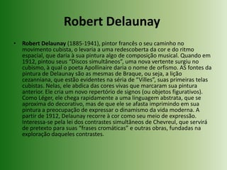 Robert Delaunay Robert Delaunay (1885-1941), pintor francês o seu caminho no movimento cubista, o levaria a uma redescoberta da cor e do ritmo espacial, que daria à sua pintura algo de composição musical. Quando em 1912, pintou seus “Discos simultâneos”, uma nova vertente surgiu no cubismo, à qual o poeta Apollinaire daria o nome de orfismo. AS fontes da pintura de Delaunay são as mesmas de Braque, ou seja, a lição cezanniana, que estão evidentes na séria de “Villes”, suas primeiras telas cubistas. Nelas, ele abdica das cores vivas que marcaram sua pintura anterior. Ele cria um novo repertório de signos (ou objetos figurativos). Como Léger, ele chega rapidamente a uma linguagem abstrata, que se aproxima do decorativo, mas de que ele se afasta imprimindo em sua pintura a preocupação de expressar o dinamismo da vida moderna. A partir de 1912, Delaunay recorre à cor como seu meio de expressão. Interessa-se pela lei dos contrastes simultâneos de Chevreul, que servirá de pretexto para suas “frases cromáticas” e outras obras, fundadas na exploração daqueles contrastes.
