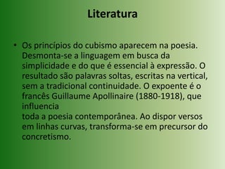 LiteraturaOs princípios do cubismo aparecem na poesia. Desmonta-se a linguagem em busca da simplicidade e do que é essencial à expressão. O resultado são palavras soltas, escritas na vertical, sem a tradicional continuidade. O expoente é o francês Guillaume Apollinaire (1880-1918), que influencia toda a poesia contemporânea. Ao dispor versos em linhas curvas, transforma-se em precursor do concretismo.