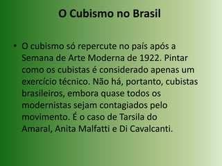 O Cubismo no Brasil O cubismo só repercute no país após a Semana de Arte Moderna de 1922. Pintar como os cubistas é considerado apenas um exercício técnico. Não há, portanto, cubistas brasileiros, embora quase todos os modernistas sejam contagiados pelo movimento. É o caso de Tarsila do Amaral, Anita Malfatti e Di Cavalcanti.