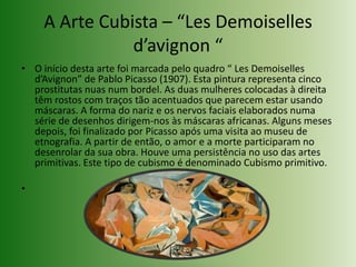 A Arte Cubista – “LesDemoiselles d’avignon “O início desta arte foi marcada pelo quadro “ LesDemoiselles d’Avignon” de Pablo Picasso (1907). Esta pintura representa cinco prostitutas nuas num bordel. As duas mulheres colocadas à direita têm rostos com traços tão acentuados que parecem estar usando máscaras. A forma do nariz e os nervos faciais elaborados numa série de desenhos dirigem-nos às máscaras africanas. Alguns meses depois, foi finalizado por Picasso após uma visita ao museu de etnografia. A partir de então, o amor e a morte participaram no desenrolar da sua obra. Houve uma persistência no uso das artes primitivas. Este tipo de cubismo é denominado Cubismo primitivo.