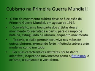 Cubismo na Primeira Guerra Mundial ! O fim do movimento cubista deve-se à eclosão da Primeira Guerra Mundial, em agosto de 1914.    Com efeito, uma boa parte dos artistas desse movimento foi recrutada e partiu para o campo de batalha, extinguindo o Cubismo, enquanto movimento.     Todavia, o estilo permaneceu vivo nas mãos de outros pintores, exercendo forte influência sobre a arte moderna como um todo.    Por suas características abstratas, foi bastante adaptável, inspirando movimentos como o futurismo, o orfismo, o purismo e o vorticismo.