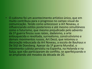 O cubismo foi um acontecimento artístico único, que em muito contribuiu para o progresso no campo visual da comunicação. Tendo como antecessor a ArtNoveau, e influenciando estilos posteriores e até mesmo simultâneos como o futurismo, que mesmo prejudicado pelo advento da 1ª guerra fincou suas raízes, dadaísmo, a arte enlouquecida e revoltada, surrealismo, construtivismo e demais movimentos russos, ArtDecó, que retomou a decoração rebuscada da ArtNoveau, a escola de Bauhaus e De Stijl de Doesberg. Apesar da 1ª guerra Mundial, o movimento cubista persistiu na Espanha, na Holanda e na Suíça, que não participaram do conflito, se aperfeiçoando e se ampliando até meados da década de 20. 
