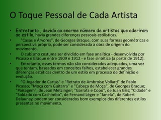 O Toque Pessoal de Cada ArtistaEntretanto , devido ao enorme número de artistas que aderiram ao estilo, havia grandes diferenças pessoais estilísticas.     "Casas e Árvores", de Georges Braque, com suas formas geométricas e perspectiva própria, pode ser considerada a obra de origem do movimento.     O cubismo costuma ser dividido em fase analítica - desenvolvida por Picasso e Braque entre 1909 e 1912 - e fase sintética (a partir de 1912).     Entretanto, esses termos não são considerados adequados, uma vez que tentam, baseados em conceitos falhos, estabelecer grandes diferenças estéticas dentro de um estilo em processo de definição e evolução.     "O Jogador de Cartas" e "Retrato de AmbroiseVollard" de Pablo Picasso; "Moça com Guitarra" e "Cabeça de Moça", de Georges Braque; "Paisagem", de Jean Metzinger; "Garrafa e Copo", de Juan Gris; "Cidade" e "Soldado com Cachimbo", de Fernand Léger e "Janela", de Robert Delaunay, podem ser considerados bom exemplos dos diferentes estilos presentes no movimento.