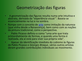 Geometrização das figuras  A geometrização das figuras resulta numa arte intuitiva e abstrata, derivada da "experiência visual ". Baseia-se essencialmente na luz e na sombra.Rompe com o conceito de arte como imitação da natureza (que vinha desde a Renascença), bem como com as noções da pintura tradicional, como a perspectiva.     Pablo Picasso definiu-a como "uma arte que trata primordialmente de formas, e quando uma forma é realizada, ela aí está para viver sua própria vida".     Apesar da identificação imediata do cubismo às figuras de Pablo Picasso e Georges Braque, vários outros artistas deram grandes contribuições individuais ao movimento.