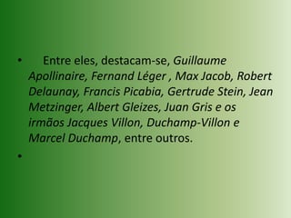      Entre eles, destacam-se, Guillaume Apollinaire, Fernand Léger , Max Jacob, Robert Delaunay, Francis Picabia, Gertrude Stein, Jean Metzinger, Albert Gleizes, Juan Gris e os irmãos Jacques Villon, Duchamp-Villon e Marcel Duchamp, entre outros.