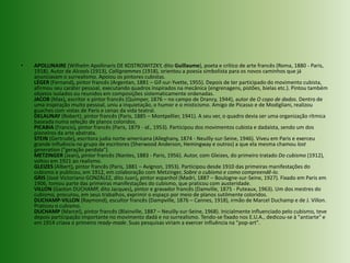 APOLLINAIRE (WilhelmApollinaris DE KOSTROWITZKY, dito Guillaume), poeta e crítico de arte francês (Roma, 1880 - Paris, 1918). Autor de Alcools (1913), Calligrammes (1918), orientou a poesia simbolista para os novos caminhos que já anunciavam o surrealismo. Apoiou os pintores cubistas.LÉGER (Fernand), pintor francês (Argentan, 1881 – Gif-sur-Yvette, 1955). Depois de ter participado do movimento cubista, afirmou seu caráter pessoal, executando quadros inspirados na mecânica (engrenagens, pistões, bielas etc.). Pintou também objetos isolados ou reunidos em composições sistematicamente ordenadas.JACOB (Max), escritor e pintor francês (Quimper, 1876 – no campo de Drancy, 1944), autor de O copo de dados. Dentro de uma inspiração muito pessoal, uniu a inquietação, o humor e o misticismo. Amigo de Picasso e de Modigliani, realizou guaches com vistas de Paris e cenas da vida teatral.DELAUNAY (Robert), pintor francês (Paris, 1885 – Montpellier, 1941). A seu ver, o quadro devia ser uma organização rítmica baseada numa seleção de planos coloridos.PICABIA (Francis), pintor francês (Paris, 1879 - id., 1953). Participou dos movimentos cubista e dadaísta, sendo um dos pioneiros da arte abstrata.STEIN (Gertrude), escritora judia norte-americana (Alleghany, 1874 - Neuilly-sur-Seine, 1946). Viveu em Paris e exerceu grande influência no grupo de escritores (Sherwood Anderson, Hemingway e outros) a que ela mesma chamou lostgeneration ("geração perdida").METZINGER (Jean), pintor francês (Nantes, 1883 - Paris, 1956). Autor, com Gleizes, do primeiro tratado Do cubismo (1912), voltou em 1921 ao realismo.GLEIZES (Albert), pintor francês (Paris, 1881 – Avignon, 1953). Participou desde 1910 das primeiras manifestações do cubismo e publicou, em 1912, em colaboração com Metzinger, Sobre o cubismo e como compreendê-lo.GRIS (José Victoriano GONZÁLEZ, dito Juan), pintor espanhol (Madri, 1887 – Boulogne-sur-Seine, 1927). Fixado em Paris em 1906, tomou parte das primeiras manifestações do cubismo, que praticou com austeridade.VILLON (Gaston DUCHAMP, dito Jacques), pintor e gravador francês (Damville, 1875 - Puteaux, 1963). Um dos mestres do cubismo, procurou, em seus trabalhos, exprimir o espaço por meio de planos sutilmente coloridos.DUCHAMP-VILLON (Raymond), escultor francês (Dampville, 1876 – Cannes, 1918), irmão de Marcel Duchamp e de J. Villon. Praticou o cubismo.DUCHAMP (Marcel), pintor francês (Blainville, 1887 – Neuilly-sur-Seine, 1968). Inicialmente influenciado pelo cubismo, teve depois participação importante no movimento dadá e no surrealismo. Tendo-se fixado nos E.U.A., dedicou-se à "antiarte" e em 1914 criava o primeiro ready-made. Suas pesquisas viriam a exercer influência na "pop-art".