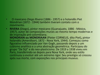    O mexicano Diego Rivera (1886 - 1957) e o holandês PietMondrian (1872 - 1944) também tiveram contato com o movimento.RIVERA (Diego), pintor mexicano (Guanajuato, 1886 - México, 1957), autor de composições murais ao mesmo tempo modernas e de inspiração pré-colombiana.MONDRIAN ou MONDRIAAN (Pieter CORNELIS, dito Piet), pintor holandês (Amersfoort, 1872 - Nova York, 1944). Começou como figurativo influenciado por Van Gogh, passando depois a um cubismo analítico e a uma abstração geométrica. Participou do grupo "De Stjl" e do neo-plasticismo. De 1919 a 1938 viveu em Paris, transferindo-se depois para Nova York, onde seu estilo continuou a evoluir até um extremo rigor. Seu prestígio só cresceu após sua morte, com exposições nos principais museus.