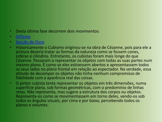 Desta última fase decorrem dois movimentos:OrfismoSecção de OuroHistoricamente o Cubismo originou-se na obra de Cézanne, pois para ele a pintura deveria tratar as formas da natureza como se fossem cones, esferas e cilindros. Entretanto, os cubistas foram mais longe do que Cézanne. Passaram a representar os objetos com todas as suas partes num mesmo plano. É como se eles estivessem abertos e apresentassem todos os seus lados no plano frontal em relação ao espectador. Na verdade, essa atitude de decompor os objetos não tinha nenhum compromisso de fidelidade com a aparência real das coisas.O pintor cubista tenta representar os objetos em três dimensões, numa superfície plana, sob formas geométricas, com o predomínio de linhas retas. Não representa, mas sugere a estrutura dos corpos ou objetos. Representa-os como se movimentassem em torno deles, vendo-os sob todos os ângulos visuais, por cima e por baixo, percebendo todos os planos e volumes.